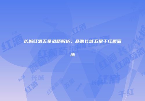长城红酒五星战略解析：品鉴长城五星干红葡萄酒