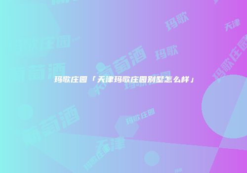 玛歌庄园「天津玛歌庄园别墅怎么样」