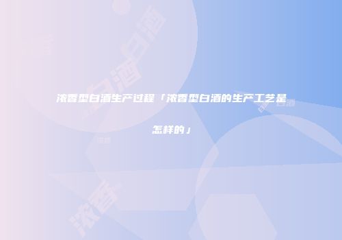 浓香型白酒生产过程「浓香型白酒的生产工艺是怎样的」