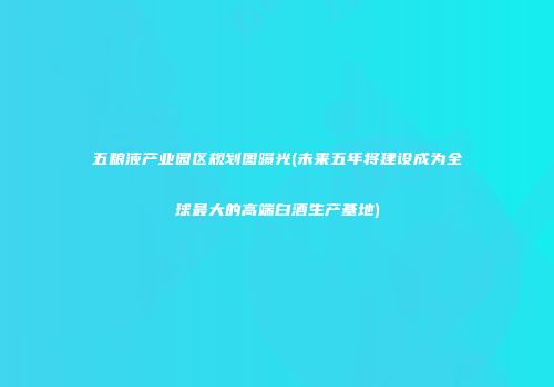 五粮液产业园区规划图曝光(未来五年将建设成为全球最大的高端白酒生产基地)