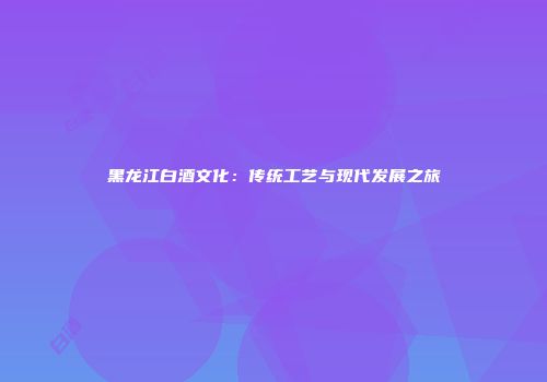 黑龙江白酒文化：传统工艺与现代发展之旅