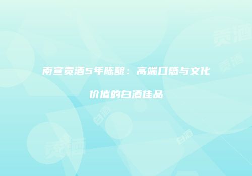 南宣贡酒5年陈酿：高端口感与文化价值的白酒佳品