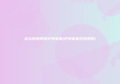 怎么辨别真假泸州老窖(泸州老窖识别真假)