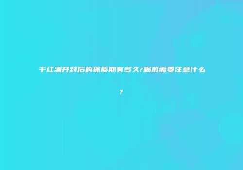 干红酒开封后的保质期有多久?喝前需要注意什么?