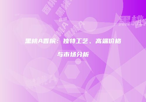 黑桃A香槟：独特工艺、高端价格与市场分析