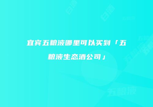 宜宾五粮液哪里可以买到「五粮液生态酒公司」