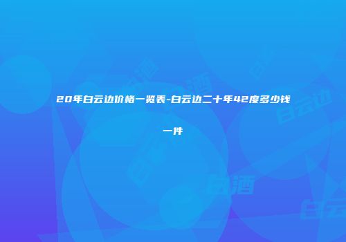 20年白云边价格一览表-白云边二十年42度多少钱一件