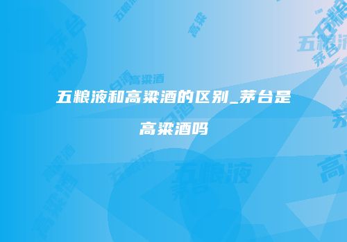 五粮液和高粱酒的区别_茅台是高粱酒吗