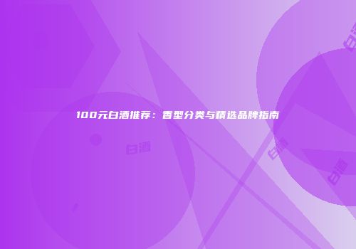 100元白酒推荐：香型分类与精选品牌指南