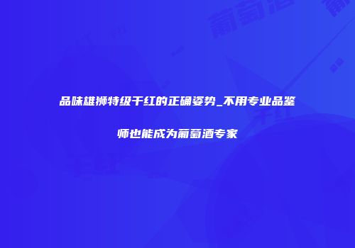 品味雄狮特级干红的正确姿势_不用专业品鉴师也能成为葡萄酒专家