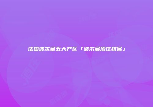 法国波尔多五大产区「波尔多酒庄排名」