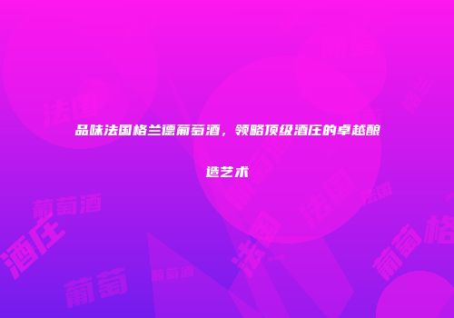 品味法国格兰德葡萄酒，领略顶级酒庄的卓越酿造艺术