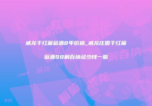 威龙干红葡萄酒8年价格_威龙庄园干红葡萄酒98解百纳多少钱一瓶