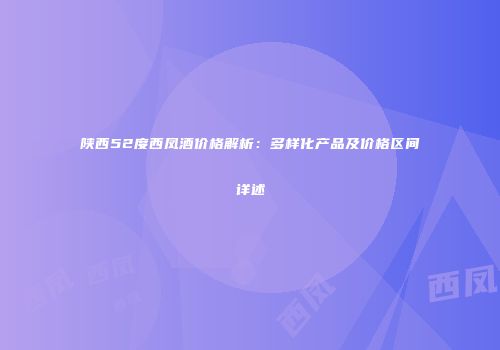 陕西52度西凤酒价格解析：多样化产品及价格区间详述
