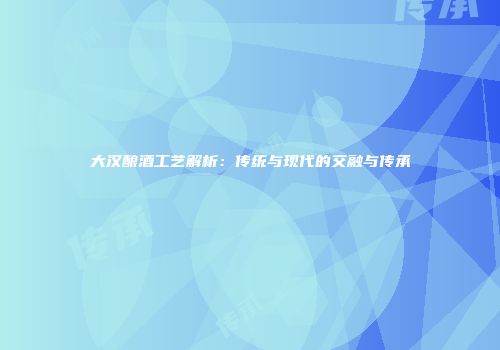 大汉酿酒工艺解析：传统与现代的交融与传承