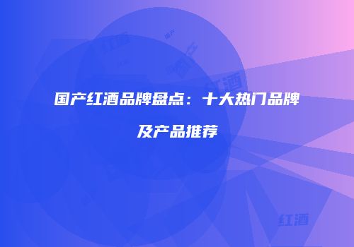 国产红酒品牌盘点：十大热门品牌及产品推荐