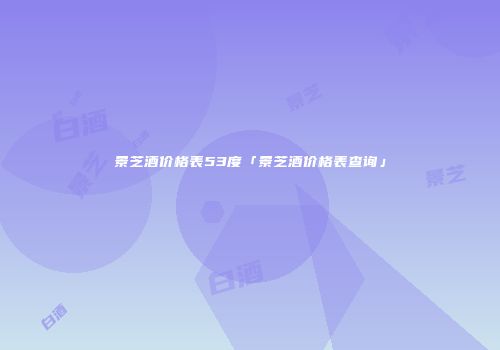 景芝酒价格表53度「景芝酒价格表查询」