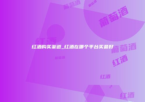 红酒购买渠道_红酒在哪个平台买最好