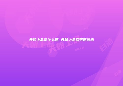 天朝上品是什么酒_天朝上品系列酒价格