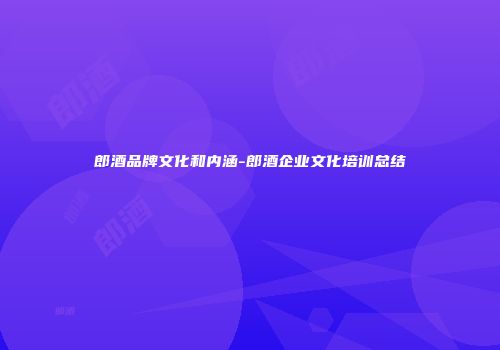 郎酒品牌文化和内涵-郎酒企业文化培训总结