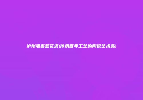 泸州老窖篮花瓷(传承百年工艺的陶瓷艺术品)