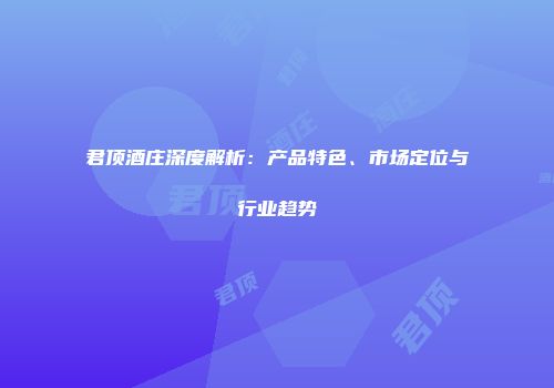 君顶酒庄深度解析：产品特色、市场定位与行业趋势
