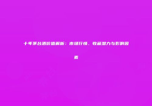 十年茅台酒价值解析：市场行情、收藏潜力与影响因素