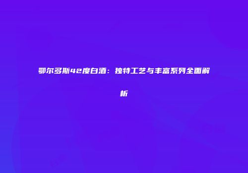 鄂尔多斯42度白酒：独特工艺与丰富系列全面解析