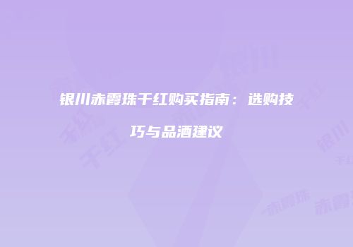 银川赤霞珠干红购买指南：选购技巧与品酒建议