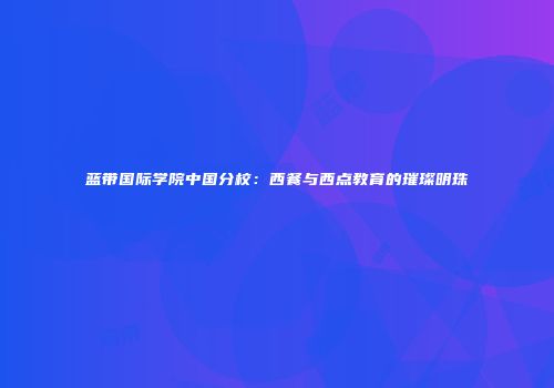 蓝带国际学院中国分校：西餐与西点教育的璀璨明珠