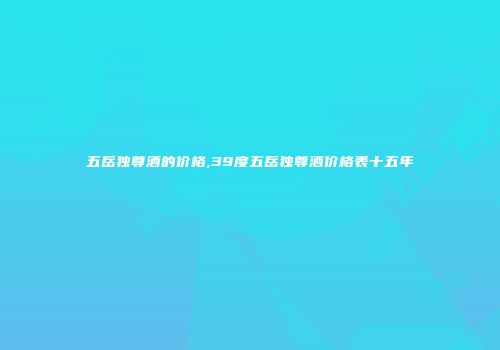 五岳独尊酒的价格,39度五岳独尊酒价格表十五年