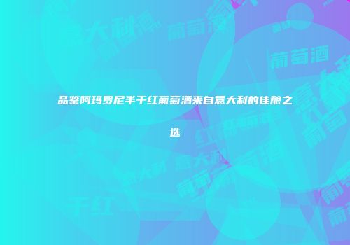 品鉴阿玛罗尼半干红葡萄酒来自意大利的佳酿之选
