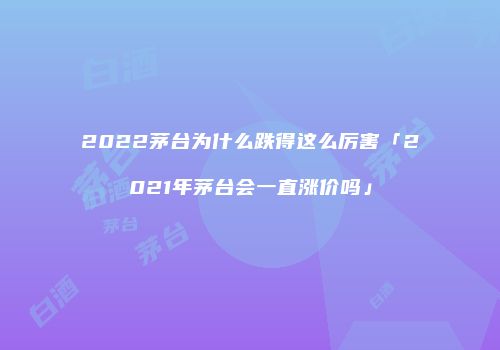 2022茅台为什么跌得这么厉害「2021年茅台会一直涨价吗」
