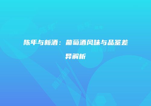 陈年与新酒：葡萄酒风味与品鉴差异解析