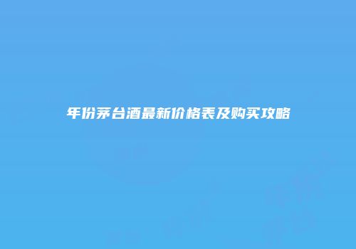 年份茅台酒最新价格表及购买攻略