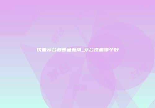 铁盖茅台与普通差别_茅台铁盖哪个好