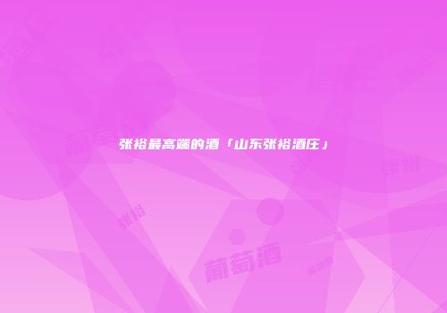张裕最高端的酒「山东张裕酒庄」
