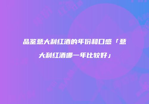 品鉴意大利红酒的年份和口感「意大利红酒哪一年比较好」