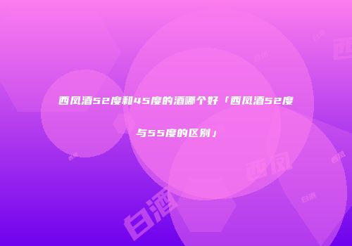 西凤酒52度和45度的酒哪个好「西凤酒52度与55度的区别」