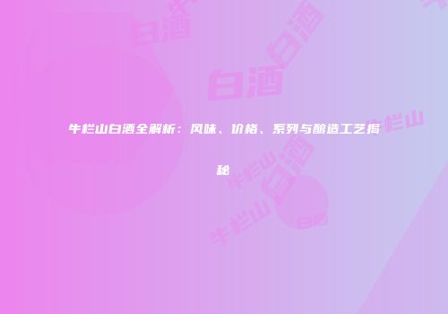 牛栏山白酒全解析：风味、价格、系列与酿造工艺揭秘