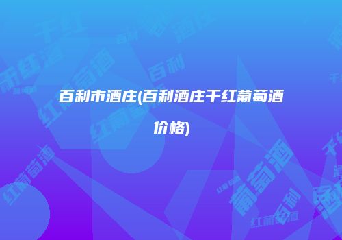 百利市酒庄(百利酒庄干红葡萄酒价格)