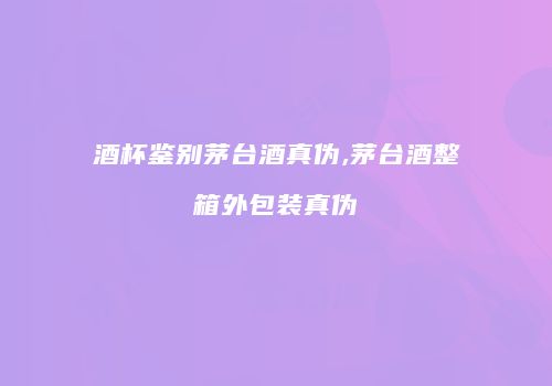 酒杯鉴别茅台酒真伪,茅台酒整箱外包装真伪
