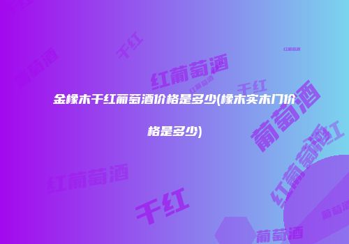 金橡木干红葡萄酒价格是多少(橡木实木门价格是多少)