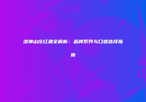 洛神山庄红酒全解析：品牌系列与口感选择指南