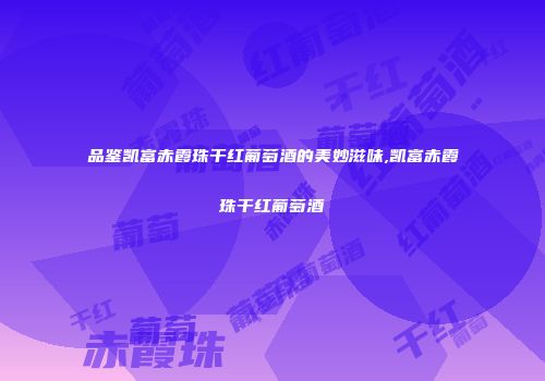 品鉴凯富赤霞珠干红葡萄酒的美妙滋味,凯富赤霞珠干红葡萄酒