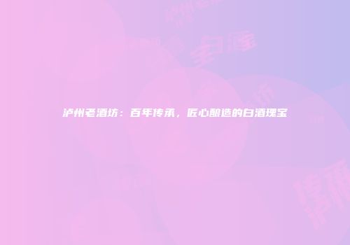 泸州老酒坊：百年传承，匠心酿造的白酒瑰宝