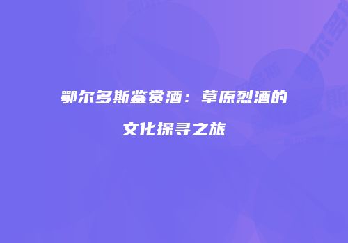 鄂尔多斯鉴赏酒：草原烈酒的文化探寻之旅