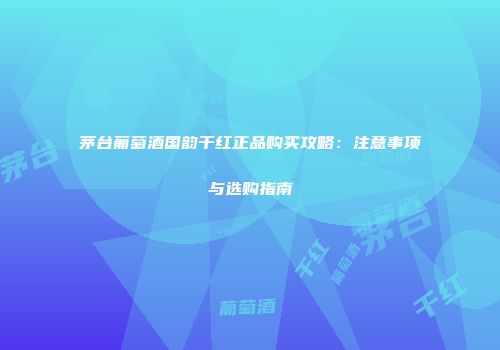 茅台葡萄酒国韵干红正品购买攻略：注意事项与选购指南