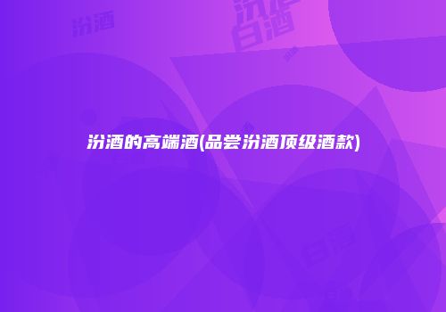 汾酒的高端酒(品尝汾酒顶级酒款)