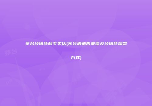 茅台经销商和专卖店(茅台酒销售渠道及经销商加盟方式)
